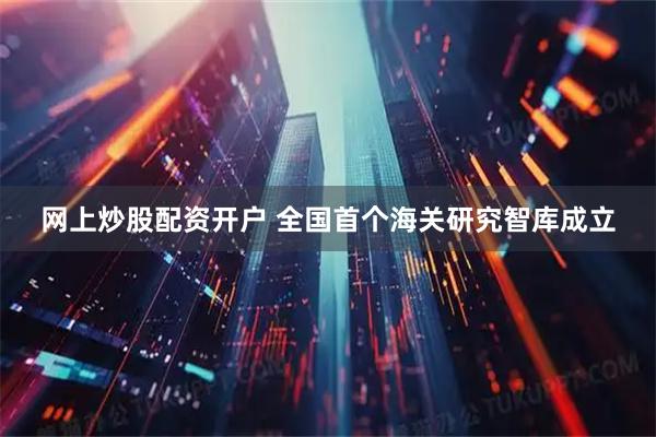 网上炒股配资开户 全国首个海关研究智库成立