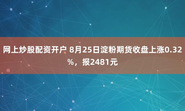 网上炒股配资开户 8月25日淀粉期货收盘上涨0.32%，报2481元