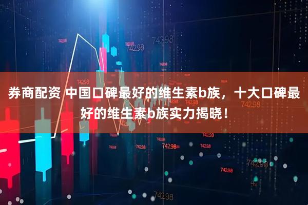 券商配资 中国口碑最好的维生素b族，十大口碑最好的维生素b族实力揭晓！